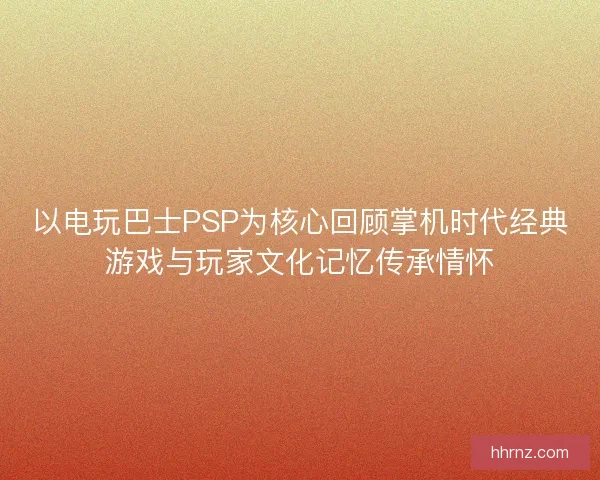 以电玩巴士PSP为核心回顾掌机时代经典游戏与玩家文化记忆传承情怀