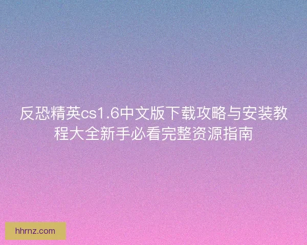 反恐精英cs1.6中文版下载攻略与安装教程大全新手必看完整资源指南