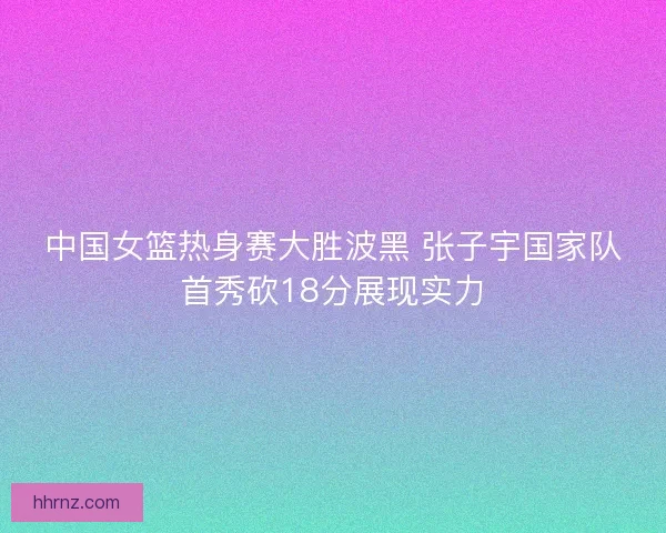 中国女篮热身赛大胜波黑 张子宇国家队首秀砍18分展现实力