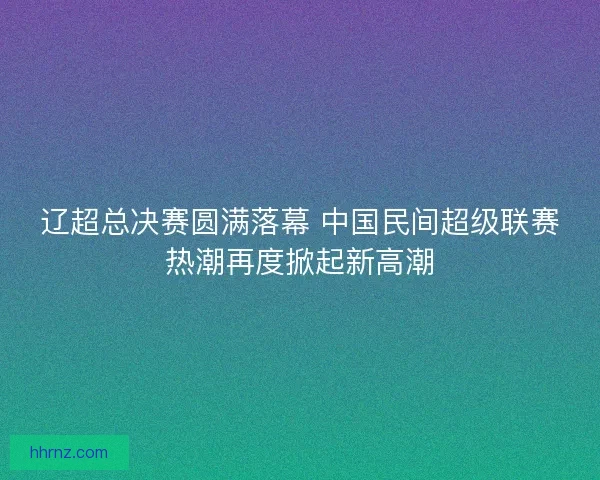 辽超总决赛圆满落幕 中国民间超级联赛热潮再度掀起新高潮